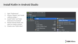 1. Open “Preferences”
2. Choose “Plugins” and “Install
JetBrains plugin…”
3. Install “Kotlin” and “Kotlin
Extensions For Android”
4. Restart Android Studio, and
open (or create) a project
5. Create a new “Kotlin class”
Install Kotlin in Android Studio
 
