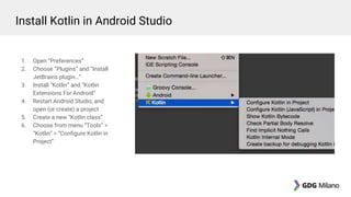1. Open “Preferences”
2. Choose “Plugins” and “Install
JetBrains plugin…”
3. Install “Kotlin” and “Kotlin
Extensions For Android”
4. Restart Android Studio, and
open (or create) a project
5. Create a new “Kotlin class”
6. Choose from menu “Tools” >
“Kotlin” > “Configure Kotlin in
Project”
Install Kotlin in Android Studio
 