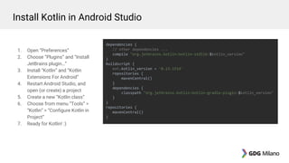 1. Open “Preferences”
2. Choose “Plugins” and “Install
JetBrains plugin…”
3. Install “Kotlin” and “Kotlin
Extensions For Android”
4. Restart Android Studio, and
open (or create) a project
5. Create a new “Kotlin class”
6. Choose from menu “Tools” >
“Kotlin” > “Configure Kotlin in
Project”
7. Ready for Kotlin! :)
dependencies {
// other dependencies ...
compile "org.jetbrains.kotlin:kotlin-stdlib:$kotlin_version"
}
buildscript {
ext.kotlin_version = '0.13.1514'
repositories {
mavenCentral()
}
dependencies {
classpath "org.jetbrains.kotlin:kotlin-gradle-plugin:$kotlin_version"
}
}
repositories {
mavenCentral()
}
Install Kotlin in Android Studio
 