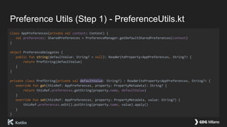 Preference Utils (Step 1) - PreferenceUtils.kt
class AppPreferences(private val context: Context) {
val preferences: SharedPreferences = PreferenceManager.getDefaultSharedPreferences(context)
}
object PreferenceDelegates {
public fun string(defaultValue: String? = null): ReadWriteProperty<AppPreferences, String?> {
return PrefString(defaultValue)
}
}
private class PrefString(private val defaultValue: String?) : ReadWriteProperty<AppPreferences, String?> {
override fun get(thisRef: AppPreferences, property: PropertyMetadata): String? {
return thisRef.preferences.getString(property.name, defaultValue)
}
override fun set(thisRef: AppPreferences, property: PropertyMetadata, value: String?) {
thisRef.preferences.edit().putString(property.name, value).apply()
}
}
 