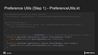 Preference Utils (Step 1) - PreferenceUtils.kt
class AppPreferences(private val context: Context) {
val preferences: SharedPreferences = PreferenceManager.getDefaultSharedPreferences(context)
}
object PreferenceDelegates {
public fun string(defaultValue: String? = null): ReadWriteProperty<AppPreferences, String?> {
return PrefString(defaultValue)
}
}
private class PrefString(private val defaultValue: String?) : ReadWriteProperty<AppPreferences, String?> {
override fun get(thisRef: AppPreferences, property: PropertyMetadata): String? {
return thisRef.preferences.getString(property.name, defaultValue)
}
override fun set(thisRef: AppPreferences, property: PropertyMetadata, value: String?) {
thisRef.preferences.edit().putString(property.name, value).apply()
}
}
 