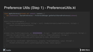 Preference Utils (Step 1) - PreferenceUtils.kt
class AppPreferences(private val context: Context) {
val preferences: SharedPreferences = PreferenceManager.getDefaultSharedPreferences(context)
}
object PreferenceDelegates {
public fun string(defaultValue: String? = null): ReadWriteProperty<AppPreferences, String?> {
return PrefString(defaultValue)
}
}
private class PrefString(private val defaultValue: String?) : ReadWriteProperty<AppPreferences, String?> {
override fun get(thisRef: AppPreferences, property: PropertyMetadata): String? {
return thisRef.preferences.getString(property.name, defaultValue)
}
override fun set(thisRef: AppPreferences, property: PropertyMetadata, value: String?) {
thisRef.preferences.edit().putString(property.name, value).apply()
}
}
 