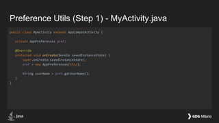 Preference Utils (Step 1) - MyActivity.java
public class MyActivity extends AppCompatActivity {
private AppPreferences pref;
@Override
protected void onCreate(Bundle savedInstanceState) {
super.onCreate(savedInstanceState);
pref = new AppPreferences(this);
String userName = pref.getUserName();
}
}
 