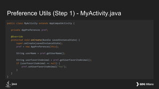 Preference Utils (Step 1) - MyActivity.java
public class MyActivity extends AppCompatActivity {
private AppPreferences pref;
@Override
protected void onCreate(Bundle savedInstanceState) {
super.onCreate(savedInstanceState);
pref = new AppPreferences(this);
String userName = pref.getUserName();
String userFavoriteAnimal = pref.getUserFavoriteAnimal();
if (userFavoriteAnimal == null) {
pref.setUserFavoriteAnimal("fox");
}
}
}
 