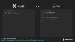 class MyKotlinClass {
val name = "Omar"
val surname = "Miatello"
}
class MyJavaClass {
final String getName() {
return "Omar";
}
final String getSurname() {
return "Miatello";
}
}
#2 Kotlin - String templates
http://kotlinlang.org/docs/reference/basic-syntax.html#using-string-templates
vs
 
