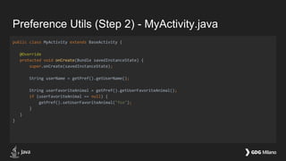 Preference Utils (Step 2) - MyActivity.java
public class MyActivity extends BaseActivity {
@Override
protected void onCreate(Bundle savedInstanceState) {
super.onCreate(savedInstanceState);
String userName = getPref().getUserName();
String userFavoriteAnimal = getPref().getUserFavoriteAnimal();
if (userFavoriteAnimal == null) {
getPref().setUserFavoriteAnimal("fox");
}
}
}
 