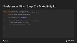 Preference Utils (Step 3) - MyActivity.kt
public class MyActivity : BaseActivity() {
override fun onCreate(savedInstanceState: Bundle?) {
super.onCreate(savedInstanceState)
val userName = pref.userName
val userFavoriteAnimal = pref.userFavoriteAnimal
if (userFavoriteAnimal == null) {
pref.userFavoriteAnimal = "fox"
}
}
}
 