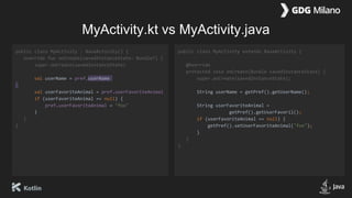 MyActivity.kt vs MyActivity.java
public class MyActivity : BaseActivity() {
override fun onCreate(savedInstanceState: Bundle?) {
super.onCreate(savedInstanceState)
val userName = pref.userName
val userFavoriteAnimal = pref.userFavoriteAnimal
if (userFavoriteAnimal == null) {
pref.userFavoriteAnimal = "fox"
}
}
}
public class MyActivity extends BaseActivity {
@Override
protected void onCreate(Bundle savedInstanceState) {
super.onCreate(savedInstanceState);
String userName = getPref().getUserName();
String userFavoriteAnimal =
getPref().getUserFavoril();
if (userFavoriteAnimal == null) {
getPref().setUserFavoriteAnimal("fox");
}
}
}
 