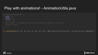 Play with animations! - AnimationUtils.java
fun View.animateAppear() {
alpha = 0f
scaleX = 0f
scaleY = 0f
val animator = ViewCompat.animate(this).alpha(1f).scaleX(1f).scaleY(1f)
animator.start()
}
fun calcDistance(x1: Int, y1: Int, x2: Int, y2: Int) = Math.sqrt(((x1-x2)*(x1-x2) + (y1-y2)*(y1-y2)).toDouble())
 