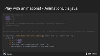 Play with animations! - AnimationUtils.java
fun View.animateAppear() {
alpha = 0f
scaleX = 0f
scaleY = 0f
val animator = ViewCompat.animate(this).alpha(1f).scaleX(1f).scaleY(1f)
animator.start()
}
fun calcDistance(x1: Int, y1: Int, x2: Int, y2: Int) = Math.sqrt(((x1-x2)*(x1-x2) + (y1-y2)*(y1-y2)).toDouble())
fun List<View>.animateRelativeHierarchicalTiming(centerX: Int = 0, centerY: Int = 0) {
forEach {
val x = it.left
val y = it.top
val distance = calcDistance(centerX, centerY, x, y)
it.postDelayed({ it.animateAppear() }, distance.toLong())
}
}
 