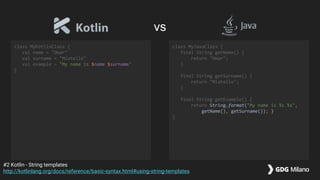 class MyKotlinClass {
val name = "Omar"
val surname = "Miatello"
val example = "My name is $name $surname"
}
class MyJavaClass {
final String getName() {
return "Omar";
}
final String getSurname() {
return "Miatello";
}
final String getExample() {
return String.format("My name is %s %s",
getName(), getSurname()); }
}
#2 Kotlin - String templates
http://kotlinlang.org/docs/reference/basic-syntax.html#using-string-templates
vs
 