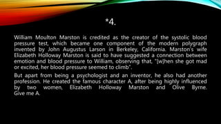 *4.
William Moulton Marston is credited as the creator of the systolic blood
pressure test, which became one component of the modern polygraph
invented by John Augustus Larson in Berkeley, California. Marston's wife
Elizabeth Holloway Marston is said to have suggested a connection between
emotion and blood pressure to William, observing that, "[w]hen she got mad
or excited, her blood pressure seemed to climb”.
But apart from being a psychologist and an inventor, he also had another
profession. He created the famous character A, after being highly influenced
by two women, Elizabeth Holloway Marston and Olive Byrne.
Give me A.
 