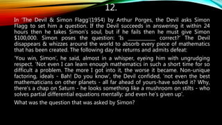 12.
In ‘The Devil & Simon Flagg’(1954) by Arthur Porges, the Devil asks Simon
Flagg to set him a question. If the Devil succeeds in answering it within 24
hours then he takes Simon’s soul, but if he fails then he must give Simon
$100,000. Simon poses the question: ‘Is ____________ correct?’ The Devil
disappears & whizzes around the world to absorb every piece of mathematics
that has been created. The following day he returns and admits defeat:
‘You win, Simon’, he said, almost in a whisper, eyeing him with ungrudging
respect. ‘Not even I can learn enough mathematics in such a short time for so
difficult a problem. The more I got into it, the worse it became. Non-unique
factoring, ideals - Bah! Do you know’, the Devil confided, ‘not even the best
mathematicians on other planets - all far ahead of yours-have solved it? Why,
there’s a chap on Saturn - he looks something like a mushroom on stilts - who
solves partial differential equations mentally; and even he’s given up’.
What was the question that was asked by Simon?
 