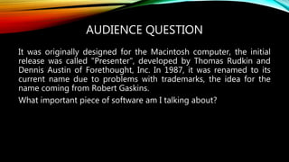 AUDIENCE QUESTION
It was originally designed for the Macintosh computer, the initial
release was called "Presenter", developed by Thomas Rudkin and
Dennis Austin of Forethought, Inc. In 1987, it was renamed to its
current name due to problems with trademarks, the idea for the
name coming from Robert Gaskins.
What important piece of software am I talking about?
 
