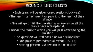 ROUND 3: LINKED LISTS
• Each team will be given one question(clockwise)
• The teams can answer it or pass it to the team of their
choice
• This will go on till the question is answered or all the
teams have attempted it
• Choose the team to which you will pass after seeing the
question
• The question will still pass if answer is incorrect
• One pounce per team is allowed(+15/-15)
• Scoring pattern is shown on the next slide
 