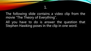 1.
The following slide contains a video clip from the
movie “The Theory of Everything”.
All you have to do is answer the question that
Stephen Hawking poses in the clip in one word.
 