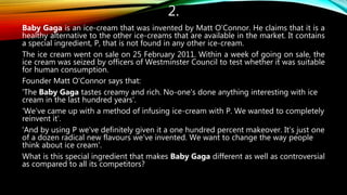 2.
Baby Gaga is an ice-cream that was invented by Matt O’Connor. He claims that it is a
healthy alternative to the other ice-creams that are available in the market. It contains
a special ingredient, P, that is not found in any other ice-cream.
The ice cream went on sale on 25 February 2011. Within a week of going on sale, the
ice cream was seized by officers of Westminster Council to test whether it was suitable
for human consumption.
Founder Matt O'Connor says that:
'The Baby Gaga tastes creamy and rich. No-one's done anything interesting with ice
cream in the last hundred years’.
'We've came up with a method of infusing ice-cream with P. We wanted to completely
reinvent it’.
'And by using P we've definitely given it a one hundred percent makeover. It’s just one
of a dozen radical new flavours we've invented. We want to change the way people
think about ice cream'.
What is this special ingredient that makes Baby Gaga different as well as controversial
as compared to all its competitors?
 
