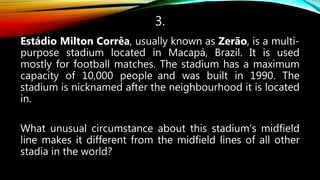 3.
Estádio Milton Corrêa, usually known as Zerão, is a multi-
purpose stadium located in Macapá, Brazil. It is used
mostly for football matches. The stadium has a maximum
capacity of 10,000 people and was built in 1990. The
stadium is nicknamed after the neighbourhood it is located
in.
What unusual circumstance about this stadium’s midfield
line makes it different from the midfield lines of all other
stadia in the world?
 