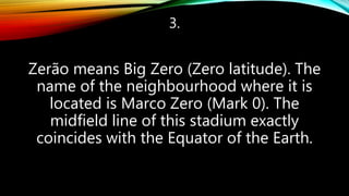 3.
Zerão means Big Zero (Zero latitude). The
name of the neighbourhood where it is
located is Marco Zero (Mark 0). The
midfield line of this stadium exactly
coincides with the Equator of the Earth.
 
