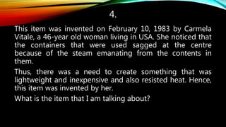 4.
This item was invented on February 10, 1983 by Carmela
Vitale, a 46-year old woman living in USA. She noticed that
the containers that were used sagged at the centre
because of the steam emanating from the contents in
them.
Thus, there was a need to create something that was
lightweight and inexpensive and also resisted heat. Hence,
this item was invented by her.
What is the item that I am talking about?
 