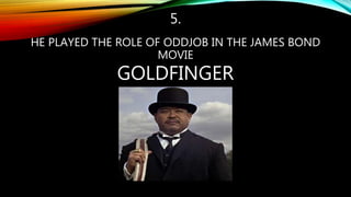 5.
HE PLAYED THE ROLE OF ODDJOB IN THE JAMES BOND
MOVIE
GOLDFINGER
 
