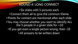 ROUND 4: LONG CONNECT
• Six slides with 5 pictures each
•Connect them all to give the common theme
•Points for connect are mentioned after each slide
•You may choose whether you want to identify ALL
the 5 people in a given slide for +10
•If you get even a single person wrong, then -10
• All answers to be written down
 