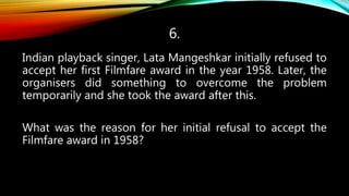 6.
Indian playback singer, Lata Mangeshkar initially refused to
accept her first Filmfare award in the year 1958. Later, the
organisers did something to overcome the problem
temporarily and she took the award after this.
What was the reason for her initial refusal to accept the
Filmfare award in 1958?
 