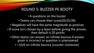 ROUND 5: BUZZER PE BOOTY
• 6 questions on the buzzer
• Teams can choose their score(20/25/30)
• Negatives will have the same magnitude as postives
• If score isn’t chosen by a team before giving the answer,
then default is 20 points
• Other teams can answer on infinite bounce if answer
given is incorrect or question is unanswered
• +10/0 on infinite bounce (counter-clockwise)
 