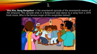 1.
“Kiss Kiss, Bang Bangalore” is the seventeenth episode of the seventeenth season of
The Simpsons. This episode ends in a Bollywood style dance to a song from a 1970
Hindi movie. Who is the famous singer of this song(video below)?
 
