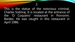 2.
This is the statue of the notorious criminal,
Charles Sobhraj. It is located at the entrance of
the ‘O Coqueiro’ restaurant in Porvorim,
Bardez. He was caught in this restaurant in
April 1986.
 