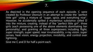 7.
As depicted in the opening sequence of each episode, C were
created by Professor Utonium in an attempt to create the "perfect
little girl" using a mixture of "sugar, spice, and everything nice".
However, he accidentally spilled a mysterious substance called D
into the mixture, creating, instead of the "perfect little girl", three
girls (each possessing one of the above elements dominating her
personality), and granting all three superpowers including flight,
super strength, super speed, near invulnerability, x-ray vision, super
senses, heat vision, energy projection, invisibility, and control over
lightning.
Give me C and D for half a point each.
 