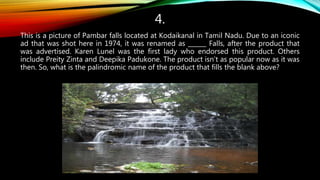 4.
This is a picture of Pambar falls located at Kodaikanal in Tamil Nadu. Due to an iconic
ad that was shot here in 1974, it was renamed as ______ Falls, after the product that
was advertised. Karen Lunel was the first lady who endorsed this product. Others
include Preity Zinta and Deepika Padukone. The product isn’t as popular now as it was
then. So, what is the palindromic name of the product that fills the blank above?
 
