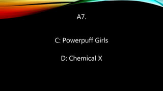 A7.
C: Powerpuff Girls
D: Chemical X
 