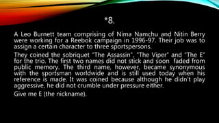 *8.
A Leo Burnett team comprising of Nima Namchu and Nitin Berry
were working for a Reebok campaign in 1996-97. Their job was to
assign a certain character to three sportspersons.
They coined the sobriquet “The Assassin”, “The Viper” and “The E”
for the trio. The first two names did not stick and soon faded from
public memory. The third name, however, became synonymous
with the sportsman worldwide and is still used today when his
reference is made. It was coined because although he didn’t play
aggressive, he did not crumble under pressure either.
Give me E (the nickname).
 