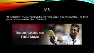 *A8.
“The Assassin” was M. Azharuddin and “The Viper” was Anil Kumble. The third
person was none other than “The Wall”.
 