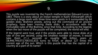 9.
This puzzle was invented by the French mathematician Édouard Lucas in
1883. There is a story about an Indian temple in Kashi Vishwanath which
contains a large room with three time-worn posts in it surrounded by 64
golden disks. Brahmin priests, acting out the command of an ancient
prophecy, have been moving these disks, in accordance with the
immutable rules of the Brahma, since that time. According to the legend,
when the last move of the puzzle will be completed, the world will end.
If the legend were true, and if the priests were able to move disks at a
rate of one per second, using the smallest number of moves, it would
take them 264−1 seconds or roughly 585 billion years or
18,446,744,073,709,551,615 turns to finish, or about 127 times the
current age of the sun. Which is this puzzle that has the capital of a
country as a part of its name?
 