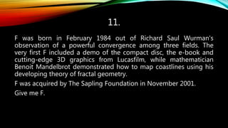 11.
F was born in February 1984 out of Richard Saul Wurman's
observation of a powerful convergence among three fields. The
very first F included a demo of the compact disc, the e-book and
cutting-edge 3D graphics from Lucasfilm, while mathematician
Benoit Mandelbrot demonstrated how to map coastlines using his
developing theory of fractal geometry.
F was acquired by The Sapling Foundation in November 2001.
Give me F.
 
