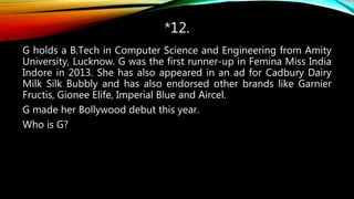 *12.
G holds a B.Tech in Computer Science and Engineering from Amity
University, Lucknow. G was the first runner-up in Femina Miss India
Indore in 2013. She has also appeared in an ad for Cadbury Dairy
Milk Silk Bubbly and has also endorsed other brands like Garnier
Fructis, Gionee Elife, Imperial Blue and Aircel.
G made her Bollywood debut this year.
Who is G?
 