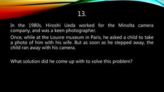 13.
In the 1980s, Hiroshi Ueda worked for the Minolta camera
company, and was a keen photographer.
Once, while at the Louvre museum in Paris, he asked a child to take
a photo of him with his wife. But as soon as he stepped away, the
child ran away with his camera.
What solution did he come up with to solve this problem?
 