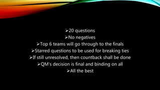 20 questions
No negatives
Top 6 teams will go through to the finals
Starred questions to be used for breaking ties
If still unresolved, then countback shall be done
QM’s decision is final and binding on all
All the best
 