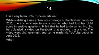 14.
H is a very famous YouTube entertainer.
While watching a news channel's coverage of the Kashmir floods in
2015, the anchor chose to ask a mother who had lost her child
some insensitive questions. H felt that he had to do something. So,
he uploaded a video on Facebook that mocked the anchor. The
video went viral overnight and so he made his YouTube debut in
June 2015.
Who?
 