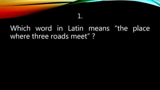 1.
Which word in Latin means “the place
where three roads meet” ?
 