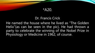 *A20.
Dr. Francis Crick
He named the house where he lived as “The Golden
Helix”(as can be seen in the pic). He had thrown a
party to celebrate the winning of the Nobel Prize in
Physiology or Medicine in 1962, of course.
 