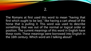 2.
The Romans at first used this word to mean "having that
first which ought to be last," like having a cart ahead of the
horse that is pulling it. This word was used to describe
something that was out of the normal or logical order or
position. The current meanings of this word in English have
these roots. These meanings were borrowed into English in
the 16th century. Which word am I talking about?
 
