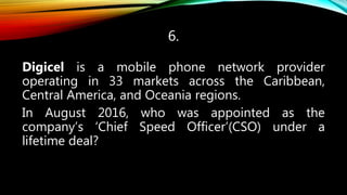 6.
Digicel is a mobile phone network provider
operating in 33 markets across the Caribbean,
Central America, and Oceania regions.
In August 2016, who was appointed as the
company’s ‘Chief Speed Officer’(CSO) under a
lifetime deal?
 