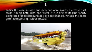 1.
Earlier this month, Goa Tourism department launched a vessel that
could run on both, land and water. It is a first of its kind facility
being used for civilian purpose (joy rides) in India. What is the name
given to these amphibious vessels?
 