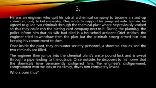 3.
He was an engineer who quit his job at a chemical company to become a stand-up
comedian, only to fail miserably. Desperate to support his pregnant wife Jeannie, he
agreed to guide two criminals through the chemical plant where he previously worked
so that they could rob the playing card company next to it. During the planning, the
police inform him that his wife had died in a household accident. Grief-stricken, the
engineer tried to withdraw from the plan, but the criminals strong-armed him into
keeping his commitment to them.
Once inside the plant, they encounter security personnel, a shootout ensues, and the
two criminals are killed.
The engineer then jumps into the chemical plant's waste pound lock and is swept
through a pipe leading to the outside. Once outside, he discovers to his horror that
the chemicals have permanently disfigured him. The engineer's disfigurement,
compounded with the loss of his family, drives him completely insane.
Who is born thus?
 