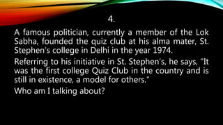 4.
A famous politician, currently a member of the Lok
Sabha, founded the quiz club at his alma mater, St.
Stephen’s college in Delhi in the year 1974.
Referring to his initiative in St. Stephen’s, he says, "It
was the first college Quiz Club in the country and is
still in existence, a model for others.“
Who am I talking about?
 