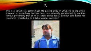 7.
This is a certain Mr. Santosh Lal. He passed away in 2013. He is the actual
‘inventor’ of something that has been internationally popularised by another
famous personality that all of us know about, say X. Santosh Lal’s name has
resurfaced recently due to X. What was his invention?
 