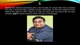 8.
Identify this medical practitioner who is the founder of a huge chain that is present
not only in India but also in Dhaka, London and Dubai. He was the recipient of the
Padma Shri award in 2012. Most of us may not have seen his picture but we have
certainly read his name numerous times. His son is a trichologist.
 
